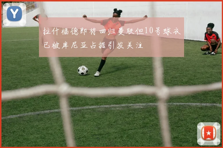 拉什福德即将回归曼联但10号球衣已被库尼亚占据引发关注